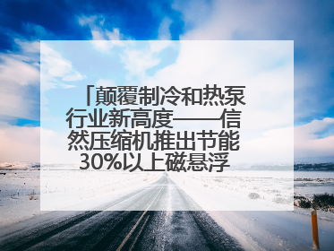 颠覆制冷和热泵行业新高度——信然压缩机推出节能30%以上磁悬浮中央空调和磁悬浮热泵