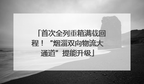 首次全列重箱满载回程！“烟淄双向物流大通道”提能升级