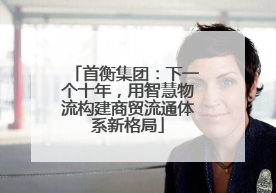 首衡集团：下一个十年，用智慧物流构建商贸流通体系新格局