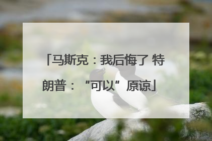 马斯克：我后悔了 特朗普：“可以”原谅