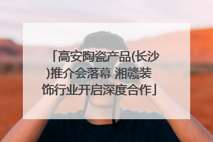 高安陶瓷产品(长沙)推介会落幕 湘赣装饰行业开启深度合作