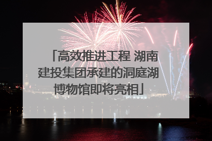 高效推进工程 湖南建投集团承建的洞庭湖博物馆即将亮相
