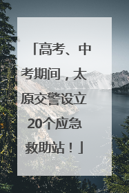 高考、中考期间，太原交警设立20个应急救助站！