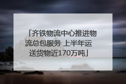 齐铁物流中心推进物流总包服务 上半年运送货物近170万吨