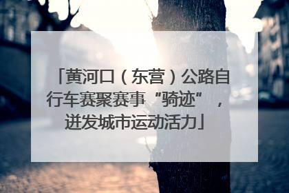 黄河口（东营）公路自行车赛聚赛事“骑迹”，迸发城市运动活力