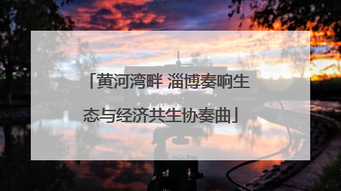 黄河湾畔 淄博奏响生态与经济共生协奏曲