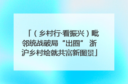 （乡村行·看振兴）毗邻统战破局“出圈” 浙沪乡村绘就共富新图景