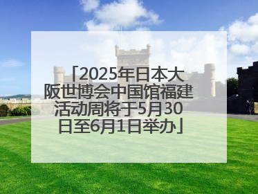 2025年日本大阪世博会中国馆福建活动周将于5月30日至6月1日举办