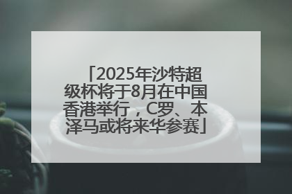 2025年沙特超级杯将于8月在中国香港举行，C罗、本泽马或将来华参赛