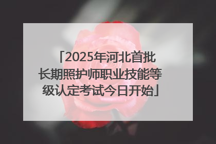 2025年河北首批长期照护师职业技能等级认定考试今日开始
