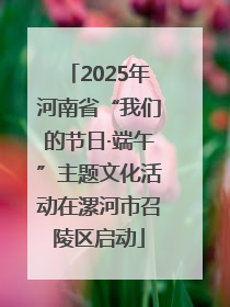 2025年河南省“我们的节日·端午”主题文化活动在漯河市召陵区启动