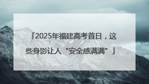 2025年福建高考首日，这些身影让人“安全感满满”