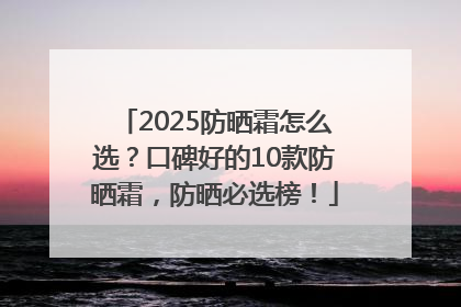 2025防晒霜怎么选？口碑好的10款防晒霜，防晒必选榜！