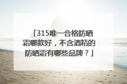 315唯一合格防晒霜哪款好，不含酒精的防晒霜有哪些品牌？