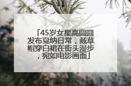 45岁女星高圆圆发布戛纳日常，戴草帽穿白裙在街头漫步，宛如电影画面