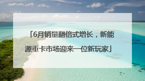 6月销量翻倍式增长，新能源重卡市场迎来一位新玩家