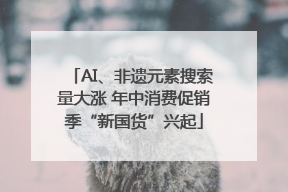 AI、非遗元素搜索量大涨 年中消费促销季“新国货”兴起